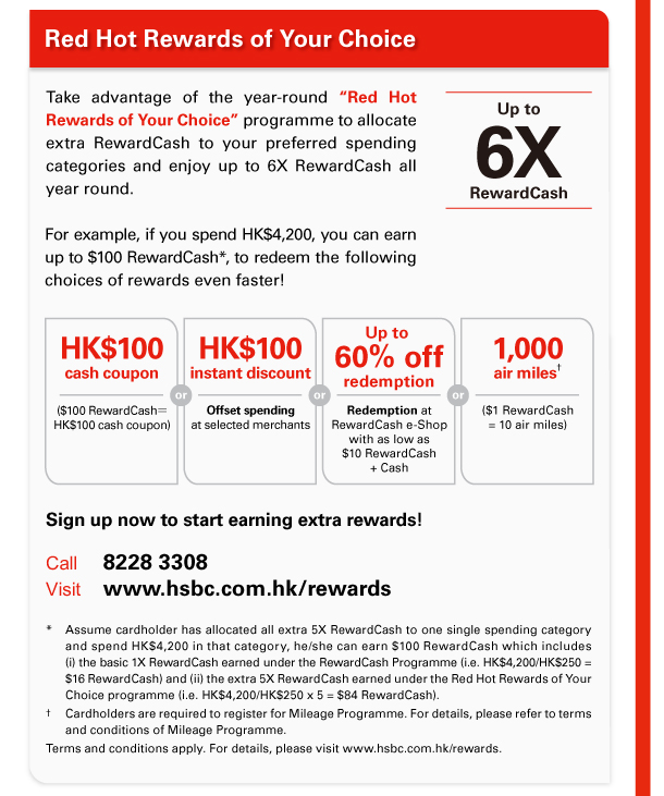 Red Hot Rewards of Your Choice 
Take advantage of the year-round “Red Hot Rewards of Your Choice” programme to allocate extra RewardCash to your preferred spending categories and enjoy up to 6X RewardCash all year round. For example, if you spend HK$4,200, you can earn up to $100 RewardCash*, to redeem the following choices of rewards even faster! 
Up to 6X RewardCash 

HK$100 cash coupon | ($100 RewardCash＝HK$100 cash coupon) 
or 
HK$100 instant discount | Offset spending at selected merchants 
or 
Up to 60% off redemption | Redemption at RewardCash e-Shop with as low as $10 RewardCash + Cash 
or 
1,000 air miles† | ($1 RewardCash = 10 air miles) 

Sign up now to start earning extra rewards! 
Call 8228 3308 
Visit www.hsbc.com.hk/rewards 

* Assume cardholder has allocated all extra 5X RewardCash to one single spending category and spend HK$4,200 in that category, he/she can earn $100 RewardCash which includes (i) the basic 1X RewardCash earned under the RewardCash Programme (i.e. HK$4,200/HK$250 = $16 RewardCash) and (ii) the extra 5X RewardCash earned under the Red Hot Rewards of Your Choice programme (i.e. HK$4,200/HK$250 x 5 = $84 RewardCash). 
† Cardholders are required to register for Mileage Programme. For details, please refer to terms and conditions of Mileage Programme. 
Terms and conditions apply. For details, please visit www.hsbc.com.hk/rewards. 