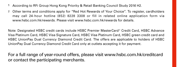 1. According to RFi Group Hong Kong Priority & Retail Banking Council Study 2016 H2. 
2. Other terms and conditions apply for “Red Hot Rewards of Your Choice”. To register, cardholders may call 24-hour hotline (852) 8228 3308 or fill in related online application form via www.hsbc.com.hk/rewards. Please visit www.hsbc.com.hk/rewards for details. 
 
Note: Designated HSBC credit cards include HSBC Premier MasterCard® Credit Card, HSBC Advance Visa Platinum Card, HSBC Visa Signature Card, HSBC Visa Platinum Card, HSBC green credit card and HSBC UnionPay Dual Currency Diamond Credit Card. The offers are applicable to holders of HSBC UnionPay Dual Currency Diamond Credit Card only at outlets accepting it for payment. 
For a full range of year-round offers, please visit www.hsbc.com.hk/creditcard or contact the participating merchants. 