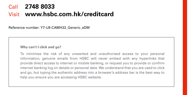 Call 2748 8033 
Visit www.hsbc.com.hk/creditcard 

Reference number: Y7-U8-CAMH33-Generic-eDM 

Why can’t I click and go? 
To minimise the risk of any unwanted and unauthorised access to your personal information, genuine emails from HSBC will never embed with any hyperlinks that provide direct access to internet or mobile banking, or request you to provide or confirm internet banking log on details or personal data. We understand that you are used to click and go, but typing the authentic address into a browser’s address bar is the best way to help you ensure you are accessing HSBC website. 