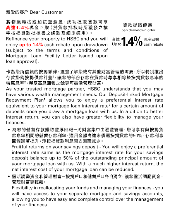 親愛的客戶 Dear Customer         
將物業轉按或加按至匯豐，成功提取貸款可享高達1.4%現金回贈（於貸款批核時所獲發之樓宇按揭貸款批核書之條款及細則適用）。 
Refinance your property to HSBC and you will enjoy up to 1.4% cash rebate upon drawdown (subject to the terms and conditions of Mortgage Loan Facility Letter issued upon loan approval).

貸款提取優惠
Loan drawdown offer
高達1.4%現金回贈
Up to 1.4% cash rebate

作為您所信賴的按揭夥伴，匯豐了解您或有其他財富管理的需要，所以特別推出存款掛鈎按揭供款計劃(1)，讓您的部份存款在貸款時尊享相等於按揭貸款息率的特惠息率(2)，獲享高息回報之餘更可靈活管理財富。
As your trusted mortgage partner, HSBC understands that you may have various wealth management needs. Our Deposit-linked Mortgage Repayment Plan(1) allows you to enjoy a preferential interest rate equivalent to your mortgage loan interest rate(2) for a certain amount of deposits once you draw a mortgage loan with us. In addition to better interest return, you can also have greater flexibility to manage your finances.
• 為您的儲蓄存款賺取豐厚回報－將財富集中由匯豐管理，您可享有與按揭貸款息率相同的儲蓄存款利率，適用金額高達未償還按揭貸款的50%。存款利息回報顯著提升，淨按揭貸款利息開支因而減少。
Fruitful returns on your savings deposit - You will enjoy a preferential interest rate same as the mortgage interest rate for your savings deposit balance up to 50% of the outstanding principal amount of your mortgage loan with us. With a much higher interest return, the net interest cost of your mortgage loan can be reduced.
• 靈活調動資金和管理財富－按揭戶口和儲蓄戶口各自獨立，讓您靈活調動資金，管理財富更輕鬆。
Flexibility in reallocating your funds and managing your finances - you will have access to your separate mortgage and savings accounts, allowing you to have easy and complete control over the management of your finances.