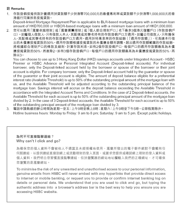 
註 Remarks:

存款掛鈎按揭供款計劃適用於貸款額不少於港幣700,000元的最優惠利率或貸款額不少於港幣1,000,000元的香港銀行同業拆息按揭貸款。
Deposit-linked Mortgage Repayment Plan is applicable to BLR-based mortgage loans with a minimum loan amount of HKD700,000 or HIBOR-based mortgage loans with a minimum loan amount of HKD1,000,000.
您可以選用「匯豐卓越理財」或「匯豐運籌理財」或「個人綜合理財戶口」名下最多3個港元儲蓄戶口（存款掛鈎戶口）。如屬個人借款人，只有借款人本人、其配偶或其聯名持有的存款掛鈎戶口方適用。如屬公司借款人，只有擔保人、其配偶或其聯名持有的存款掛鈎戶口方適用。適用於特惠息率的存款結餘（「適用存款額」），可高達本行借出的未償還按揭貸款的50%。適用存款額根據按揭貸款的未償還金額而調整。超出適用存款額範圍的存款結餘，將根據綜合理財戶口的條款及細則，計算存款利息。如有2個存款掛鈎戶口，每個戶口的適用存款額最高為未償還按揭貸款的50%，然後除2。如有3個存款掛鈎戶口，每個戶口的適用存款額最高為未償還按揭貸款的50%，再除以3。
You can choose to use up to 3 Hong Kong Dollar (HKD) savings accounts under Integrated Account - HSBC Premier or HSBC Advance or Personal Integrated Account (Deposit-linked accounts). For individual borrower, only the Deposit-linked account held by the borrower or spouse of the borrower or their joint account is eligible. For company borrower, only the Deposit-linked account held by the guarantor or spouse of the guarantor or their joint account is eligible. The amount of deposit balance eligible for a preferential interest rate (Available Threshold) is up to 50% of the outstanding principal amount of the mortgage loan with us, and the Available Threshold will be adjusted according to the outstanding principal balance of the mortgage loan. Savings interest will accrue on the deposit balance exceeding the Available Threshold in accordance with the Integrated Account Terms and Conditions. In the case of 2 Deposit-linked accounts, the Available Threshold for each account is up to 50% of the outstanding principal amount of the mortgage loan divided by 2. In the case of 3 Deposit-linked accounts, the Available Threshold for each account is up to 50% of the outstanding principal amount of the mortgage loan divided by 3.
電話申請熱線的辦公時間為星期一至五：上午9時至晚上8時；星期六：上午9時至下午5時。公眾假期除外。
Hotline business hours: Monday to Friday: 9 am to 8 pm; Saturday: 9 am to 5 pm. Except public holidays.

為何不可直接點擊連結？
Why can't I click and go?

為確保您的個人資料不會被他人不適當及未經授權地使用，匯豐所發出的電子郵件絕對不會載有任何超連結，以提供連結直接到網上或流動理財的登入頁面，或要求您提供或確認網上理財的登入資料或個人資料。我們明白您習慣直接點擊連結，但於瀏覽器的網站地址欄輸入我們的正確網址，才可確保您瀏覽的是匯豐網站。

To minimise the risk of any unwanted and unauthorised access to your personal information, genuine emails from HSBC will never embed with any hyperlinks that provide direct access to internet or mobile banking, or request you to provide or confirm internet banking log on details or personal data. We understand that you are used to click and go, but typing the authentic address into a browser’s address bar is the best way to help you ensure you are accessing HSBC website.
