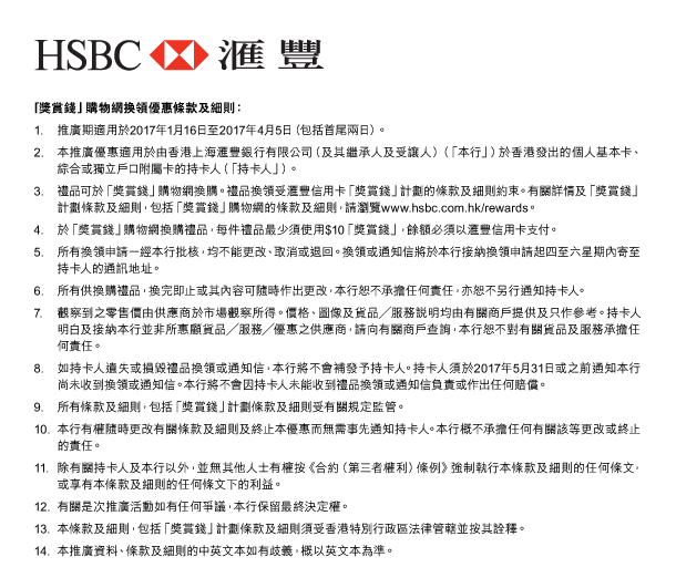 HSBC | 匯豐 

「獎賞錢」購物網換領優惠條款及細則： 
1. 推廣期適用於2017年1月16日至2017年4月5日（包括首尾兩日）。 
2. 本推廣優惠適用於由香港上海匯豐銀行有限公司（及其繼承人及受讓人）（「本行」）於香港發出的個人基本卡、綜合或獨立戶口附屬卡的持卡人（「持卡人」）。 
3. 禮品可於「獎賞錢」購物網換購。禮品換領受匯豐信用卡「獎賞錢」計劃的條款及細則約束。有關詳情及「獎賞錢」計劃條款及細則，包括「獎賞錢」購物網的條款及細則，請瀏覽www.hsbc.com.hk/rewards。 
4. 於「獎賞錢」購物網換購禮品，每件禮品最少須使用$10「獎賞錢」，餘額必須以匯豐信用卡支付。 
5. 所有換領申請一經本行批核，均不能更改、取消或退回。換領或通知信將於本行接納換領申請起四至六星期內寄至持卡人的通訊地址。 
6. 所有供換購禮品，換完即止或其內容可隨時作出更改，本行恕不承擔任何責任，亦恕不另行通知持卡人。 
7. 觀察到之零售價由供應商於市場觀察所得。價格、圖像及貨品／服務說明均由有關商戶提供及只作參考。持卡人明白及接納本行並非所惠顧貨品／服務／優惠之供應商，請向有關商戶查詢，本行恕不對有關貨品及服務承擔任何責任。 
8. 如持卡人遺失或損毀禮品換領或通知信，本行將不會補發予持卡人。持卡人須於2017年5月31日或之前通知本行尚未收到換領或通知信。本行將不會因持卡人未能收到禮品換領或通知信負責或作出任何賠償。 
9. 所有條款及細則，包括「獎賞錢」計劃條款及細則受有關規定監管。 
10. 本行有權隨時更改有關條款及細則及終止本優惠而無需事先通知持卡人。本行概不承擔任何有關該等更改或終止的責任。 
11. 除有關持卡人及本行以外，並無其他人士有權按《合約（第三者權利）條例》強制執行本條款及細則的任何條文，或享有本條款及細則的任何條文下的利益。 
12. 有關是次推廣活動如有任何爭議，本行保留最終決定權。 
13. 本條款及細則，包括「獎賞錢」計劃條款及細則須受香港特別行政區法律管轄並按其詮釋。 
14. 本推廣資料、條款及細則的中英文本如有歧義，概以英文本為準。 
