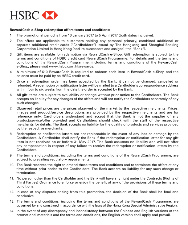 HSBC 

RewardCash e-Shop redemption offers terms and conditions: 

1. The promotional period is from 16 January 2017 to 5 April 2017 (both dates inclusive). 
2. The offers are applicable to customers holding any personal primary, combined additional or separate additional credit cards (“Cardholders”) issued by The Hongkong and Shanghai Banking Corporation Limited in Hong Kong (and its successors and assigns) (the “Bank”). 
3. Gift items are available for redemption via RewardCash e-Shop. Gift redemption is subject to the terms and conditions of HSBC credit card RewardCash Programme. For details and the terms and conditions of the RewardCash Programme, including terms and conditions of the RewardCash e-Shop, please visit www.hsbc.com.hk/rewards. 
4. A minimum of $10 RewardCash is required to redeem each item in RewardCash e-Shop and the balance must be paid by an HSBC credit card. 
5. Once a redemption order has been accepted by the Bank, it cannot be changed, cancelled or refunded. A redemption or notification letter will be mailed to a Cardholder’s correspondence address within four to six weeks from the date the order is accepted by the Bank. 
6. All gift items are subject to availability or change without prior notice to the Cardholders. The Bank accepts no liability for any changes of the offers and will not notify the Cardholders separately of any such changes. 
7. Observed retail prices are the prices observed on the market by the respective merchants. Prices, images and product/service descriptions are provided by the respective merchants and are for reference only. Cardholders understand and accept that the Bank is not the supplier of any product/service/offer provided and Cardholders should check with the staff of the respective merchants for details. The Bank accepts no liability for the quality of products and services provided by the respective merchants. 
8. Redemption or notification letters are not replaceable in the event of any loss or damage by the Cardholders. A Cardholder shall notify the Bank if the redemption or notification letter for any gift item is not received on or before 31 May 2017. The Bank assumes no liability and will not offer any compensation in respect of any failure to receive the redemption or notification letters by the Cardholders. 
9. The terms and conditions, including the terms and conditions of the RewardCash Programme, are subject to prevailing regulatory requirements. 
10. The Bank reserves the right to amend these terms and conditions and to terminate the offers at any time without prior notice to the Cardholders. The Bank accepts no liability for any such change or termination. 
11. No person other than the Cardholder and the Bank will have any right under the Contracts (Rights of Third Parties) Ordinance to enforce or enjoy the benefit of any of the provisions of these terms and conditions. 
12. In case of any disputes arising from this promotion, the decision of the Bank shall be final and conclusive. 
13. The terms and conditions, including the terms and conditions of the RewardCash Programme, are governed by and construed in accordance with the laws of the Hong Kong Special Administrative Region. 
14. In the event of any discrepancy and inconsistency between the Chinese and English versions of the promotional materials and the terms and conditions, the English version shall apply and prevail. 




