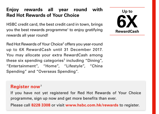 Enjoy rewards all year round with Red Hot Rewards of Your Choice 

HSBC credit card, the best credit card in town, brings you the best rewards programme(1) to enjoy gratifying rewards all year round! 

Red Hot Rewards of Your Choice(2) offers you year-round up to 6X RewardCash until 31 December 2017. You may allocate your extra RewardCash among these six spending categories(3) including “Dining”, “Entertainment”, “Home”, “Lifestyle”, “China Spending” and “Overseas Spending”. 

Up to 6X RewardCash 

Register now(3) 
If you have not yet registered for Red Hot Rewards of Your Choice programme, sign up now and get more benefits than ever. 
Please call 8228 3308 or visit www.hsbc.com.hk/rewards to register. 