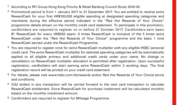 
1. According to RFi Group Hong Kong Priority & Retail Banking Council Study 2016 H2. 
2. Promotional period is from 1 January 2017 to 31 December 2017. You are entitled to receive extra RewardCash for your first HK$100,000 eligible spending at designated spending categories and merchants during the effective period indicated in the “Red Hot Rewards of Your Choice” programme details shown on the monthly credit card statement. To participate in this promotion, cardholders are required to register on or before 31 October 2017. Cardholders earn basic $1 RewardCash for every HK$250 spent. 6 times RewardCash is inclusive of the 5 times extra RewardCash under the “Red Hot Rewards of Your Choice” programme and the basic 1 time RewardCash earned under the RewardCash Programme. 
3. You are required to register once for extra RewardCash multiplier with any eligible HSBC personal credit card. The extra RewardCash multiplier for selected spending categories will be automatically applied to all eligible primary and additional credit cards under your name. No change or cancellation on RewardCash multiplier allocation is permitted after registration. Upon successful registration, cardholders will start earning extra RewardCash within 3 working days. The final registration record will be printed on your credit card statement. 
4. For details, please visit www.hsbc.com.hk/rewards and/or Red Hot Rewards of Your Choice terms and conditions. 
5. Odd dollars in any transaction will be carried forward to the next card transaction to calculate RewardCash entitlement. Extra RewardCash for purchase instalment will be calculated monthly based on the monthly instalment amount. 
6. Cardholders are required to register for Mileage Programme. 