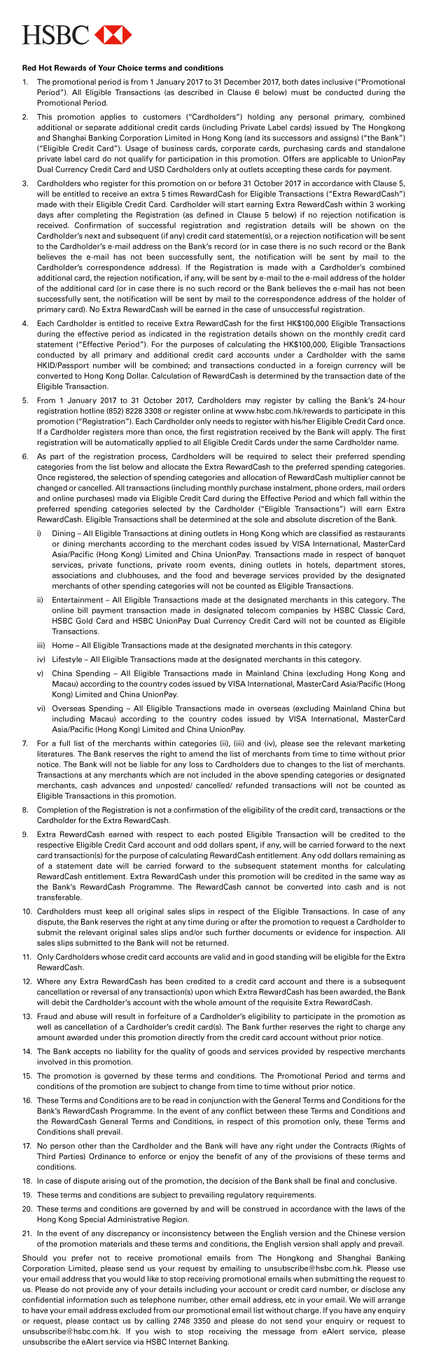HSBC 

Red Hot Rewards of Your Choice terms and conditions 
1. The promotional period is from 1 January 2017 to 31 December 2017, both dates inclusive (“Promotional Period”). All Eligible Transactions (as described in Clause 6 below) must be conducted during the Promotional Period. 
2. This promotion applies to customers (“Cardholders”) holding any personal primary, combined additional or separate additional credit cards (including Private Label cards) issued by The Hongkong and Shanghai Banking Corporation Limited in Hong Kong (and its successors and assigns) (“the Bank”) (“Eligible Credit Card”). Usage of business cards, corporate cards, purchasing cards and standalone private label card do not qualify for participation in this promotion. Offers are applicable to UnionPay Dual Currency Credit Card and USD Cardholders only at outlets accepting these cards for payment. 
3. Cardholders who register for this promotion on or before 31 October 2017 in accordance with Clause 5, will be entitled to receive an extra 5 times RewardCash for Eligible Transactions (“Extra RewardCash”) made with their Eligible Credit Card. Cardholder will start earning Extra RewardCash within 3 working days after completing the Registration (as defined in Clause 5 below) if no rejection notification is received. Confirmation of successful registration and registration details will be shown on the Cardholder’s next and subsequent (if any) credit card statement(s), or a rejection notification will be sent to the Cardholder’s e-mail address on the Bank’s record (or in case there is no such record or the Bank believes the e-mail has not been successfully sent, the notification will be sent by mail to the Cardholder’s correspondence address). If the Registration is made with a Cardholder’s combined additional card, the rejection notification, if any, will be sent by e-mail to the e-mail address of the holder of the additional card (or in case there is no such record or the Bank believes the e-mail has not been successfully sent, the notification will be sent by mail to the correspondence address of the holder of primary card). No Extra RewardCash will be earned in the case of unsuccessful registration. 
4. Each Cardholder is entitled to receive Extra RewardCash for the first HK$100,000 Eligible Transactions during the effective period as indicated in the registration details shown on the monthly credit card statement (“Effective Period”). For the purposes of calculating the HK$100,000, Eligible Transactions conducted by all primary and additional credit card accounts under a Cardholder with the same HKID/Passport number will be combined; and transactions conducted in a foreign currency will be converted to Hong Kong Dollar. Calculation of RewardCash is determined by the transaction date of the Eligible Transaction. 
5. From 1 January 2017 to 31 October 2017, Cardholders may register by calling the Bank’s 24-hour registration hotline (852) 8228 3308 or register online at www.hsbc.com.hk/rewards to participate in this promotion (“Registration”). Each Cardholder only needs to register with his/her Eligible Credit Card once. If a Cardholder registers more than once, the first registration received by the Bank will apply. The first registration will be automatically applied to all Eligible Credit Cards under the same Cardholder name. 
6. As part of the registration process, Cardholders will be required to select their preferred spending categories from the list below and allocate the Extra RewardCash to the preferred spending categories. Once registered, the selection of spending categories and allocation of RewardCash multiplier cannot be changed or cancelled. All transactions (including monthly purchase instalment, phone orders, mail orders and online purchases) made via Eligible Credit Card during the Effective Period and which fall within the preferred spending categories selected by the Cardholder (“Eligible Transactions”) will earn Extra RewardCash. Eligible Transactions shall be determined at the sole and absolute discretion of the Bank. 
 i) Dining – All Eligible Transactions at dining outlets in Hong Kong which are classified as restaurants or dining merchants according to the merchant codes issued by VISA International, MasterCard Asia/Pacific (Hong Kong) Limited and China UnionPay. Transactions made in respect of banquet services, private functions, private room events, dining outlets in hotels, department stores, associations and clubhouses, and the food and beverage services provided by the designated merchants of other spending categories will not be counted as Eligible Transactions. 
 ii) Entertainment – All Eligible Transactions made at the designated merchants in this category. The online bill payment transaction made in designated telecom companies by HSBC Classic Card, HSBC Gold Card and HSBC UnionPay Dual Currency Credit Card will not be counted as Eligible Transactions. 
 iii) Home – All Eligible Transactions made at the designated merchants in this category. 
 iv) Lifestyle – All Eligible Transactions made at the designated merchants in this category. 
 v) China Spending – All Eligible Transactions made in Mainland China (excluding Hong Kong and Macau) according to the country codes issued by VISA International, MasterCard Asia/Pacific (Hong Kong) Limited and China UnionPay. 
 vi) Overseas Spending – All Eligible Transactions made in overseas (excluding Mainland China but including Macau) according to the country codes issued by VISA International, MasterCard Asia/Pacific (Hong Kong) Limited and China UnionPay. 
7. For a full list of the merchants within categories (ii), (iii) and (iv), please see the relevant marketing literatures. The Bank reserves the right to amend the list of merchants from time to time without prior notice. The Bank will not be liable for any loss to Cardholders due to changes to the list of merchants. Transactions at any merchants which are not included in the above spending categories or designated merchants, cash advances and unposted/ cancelled/ refunded transactions will not be counted as Eligible Transactions in this promotion. 
8. Completion of the Registration is not a confirmation of the eligibility of the credit card, transactions or the Cardholder for the Extra RewardCash. 
9. Extra RewardCash earned with respect to each posted Eligible Transaction will be credited to the respective Eligible Credit Card account and odd dollars spent, if any, will be carried forward to the next card transaction(s) for the purpose of calculating RewardCash entitlement. Any odd dollars remaining as of a statement date will be carried forward to the subsequent statement months for calculating RewardCash entitlement. Extra RewardCash under this promotion will be credited in the same way as the Bank’s RewardCash Programme. The RewardCash cannot be converted into cash and is not transferable. 
10. Cardholders must keep all original sales slips in respect of the Eligible Transactions. In case of any dispute, the Bank reserves the right at any time during or after the promotion to request a Cardholder to submit the relevant original sales slips and/or such further documents or evidence for inspection. All sales slips submitted to the Bank will not be returned. 
11. Only Cardholders whose credit card accounts are valid and in good standing will be eligible for the Extra RewardCash. 
12. Where any Extra RewardCash has been credited to a credit card account and there is a subsequent cancellation or reversal of any transaction(s) upon which Extra RewardCash has been awarded, the Bank will debit the Cardholder’s account with the whole amount of the requisite Extra RewardCash. 
13. Fraud and abuse will result in forfeiture of a Cardholder’s eligibility to participate in the promotion as well as cancellation of a Cardholder’s credit card(s). The Bank further reserves the right to charge any amount awarded under this promotion directly from the credit card account without prior notice. 
14. The Bank accepts no liability for the quality of goods and services provided by respective merchants involved in this promotion. 
15. The promotion is governed by these terms and conditions. The Promotional Period and terms and conditions of the promotion are subject to change from time to time without prior notice. 
16. These Terms and Conditions are to be read in conjunction with the General Terms and Conditions for the Bank’s RewardCash Programme. In the event of any conflict between these Terms and Conditions and the RewardCash General Terms and Conditions, in respect of this promotion only, these Terms and Conditions shall prevail. 
17. No person other than the Cardholder and the Bank will have any right under the Contracts (Rights of Third Parties) Ordinance to enforce or enjoy the benefit of any of the provisions of these terms and conditions. 
18. In case of dispute arising out of the promotion, the decision of the Bank shall be final and conclusive. 
19. These terms and conditions are subject to prevailing regulatory requirements. 
20. These terms and conditions are governed by and will be construed in accordance with the laws of the Hong Kong Special Administrative Region. 
21. In the event of any discrepancy or inconsistency between the English version and the Chinese version of the promotion materials and these terms and conditions, the English version shall apply and prevail. 
Should you prefer not to receive promotional emails from The Hongkong and Shanghai Banking Corporation Limited, please send us your request by emailing to unsubscribe@hsbc.com.hk. Please use your email address that you would like to stop receiving promotional emails when submitting the request to us. Please do not provide any of your details including your account or credit card number, or disclose any confidential information such as telephone number, other email address, etc in your email. We will arrange to have your email address excluded from our promotional email list without charge. If you have any enquiry or request, please contact us by calling 2748 3350 and please do not send your enquiry or request to unsubscribe@hsbc.com.hk. If you wish to stop receiving the message from eAlert service, please unsubscribe the eAlert service via HSBC Internet Banking. 