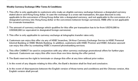 Weekly Currency Exchange Offer Terms & Conditions
                  
1.This offer is only applicable to customers who make an eligible currency exchange between a designated currency
stated above and Hong Kong dollar. In case the exchange is a cross rate transaction, the pips discount is only applicable to the conversion of Hong Kong dollar into a designated currency, and not applicable to the conversion of a designated currency into Hong Kong dollar or the conversion between foreign currencies. RMB offer is not applicable for crossrate transaction.

2.The amount of currency exchange which qualifies for this offer per transaction has to be from USD10,000 to
USD500,000 (or equivalent in designated foreign currencies).

3.This offer is only applicable to currency exchange at telegraphic transfer rates only.

4.Customers can enjoy this offer via any of HSBC branches, 24-Hour Currency Exchange Service in HSBC Personal Internet Banking or HSBC Mobile Banking. In addition, customers with HSBC Premier and HSBC Advance account can enjoy this offer by contacting HSBC’s manned phonebanking services.

5.This offer CANNOT be used in conjunction with any other currency exchange promotional offers for further pips
discount. Customers can enjoy this offer more than one time during the offer period.

6.The Bank reserves the right to terminate or change this offer at any time without prior notice.

7.In the event of any dispute relating to this offer, the Bank’s decision shall be final and conclusive.

8.In the event of discrepancies between the English version of these terms and conditions and the Chinese version, this English version shall prevail.

                  