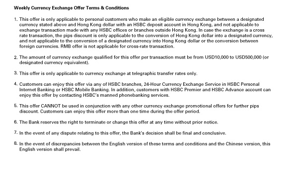 Weekly Currency Exchange Offer Terms & Conditions
                  
1.This offer is only applicable to personal customers who make an eligible currency exchange between a designated currency stated above and Hong Kong dollar with an HSBC deposit account in Hong Kong, and not applicable to exchange transaction made with any HSBC offices or branches outside Hong Kong. In case the exchange is a cross rate transaction, the pips discount is only applicable to the conversion of Hong Kong dollar into a designated currency, and not applicable to the conversion of a designated currency into Hong Kong dollar or the conversion between foreign currencies. RMB offer is not applicable for cross-rate transaction.

2.The amount of currency exchange qualified for this offer per transaction must be from USD10,000 to USD500,000 (or designated currency equivalent).

3.This offer is only applicable to currency exchange at telegraphic transfer rates only.

4.Customers can enjoy this offer via any of HSBC branches, 24-Hour Currency Exchange Service in HSBC Personal Internet Banking or HSBC Mobile Banking. In addition, customers with HSBC Premier and HSBC Advance account can enjoy this offer by contacting HSBC’s manned phonebanking services.

5.This offer CANNOT be used in conjunction with any other currency exchange promotional offers for further pips discount. Customers can enjoy this offer more than one time during the offer period.

6.The Bank reserves the right to terminate or change this offer at any time without prior notice.

7.In the event of any dispute relating to this offer, the Bank’s decision shall be final and conclusive.

8.In the event of discrepancies between the English version of these terms and conditions and the Chinese version, this English version shall prevail.

                  