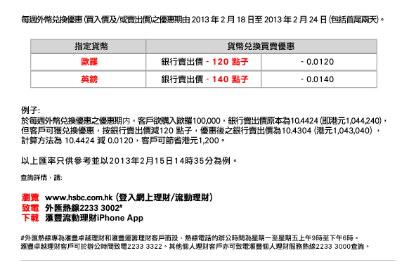 每週外幣兌換優惠(買入價及/或賣出價)之優惠期由2013年2月18日至2013年2月24日(包括首尾兩天)。
                
歐羅/銀行賣出價 - 120 點子 / - 0.0120
英鎊/銀行賣出價 - 140 點子/ - 0.0140

例子:
於每週外幣兌換優惠之優惠期内，客戶欲購入歐羅100,000，銀行賣出價原本為10.4424 (即港元1,044,240)，但客戶可獲兌換優惠，按銀行賣出價減120 點子，優惠後之銀行賣出價為10.4304 (港元1,043,040) ，計算方法為10.4424 減0.0120，客戶可節省港元1,200。

以上匯率只供參考並以2013年2月15日14時35 分為例。

匯豐外匯
今日正見

更多最新外匯巿場資訊，助您掌握投資機遇，詳情請瀏覽匯豐網頁。 

致電  外匯熱線  2233 3002
下載  匯豐流動理財  iPhone App
