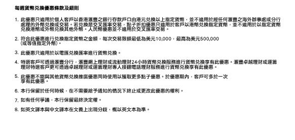 每週貨幣兌換優惠條款及細則
                
1.此優惠只適用於個人客戶以香港滙豐之銀行存款戶口由港元兌換以上指定貨幣，並不適用於經任何滙豐之海外辦事處或分行處理的外幣兌換或交易。若兌換是交叉匯率交易，點子折扣優惠只適用於客戶以港幣兌換指定貨幣，並不適用於以指定貨幣兌換港幣或外幣兌換其他外幣。人民幣優惠並不適用於交叉匯率交易。

2.符合此優惠進行兌換指定貨幣之金額，每次交易限額最低為美元10,000，最高為美元500,000 (或等值指定外幣)。

3.此優惠只適用於以電匯兌換匯率進行貨幣兌換。

4.特選客戶可透過滙豐分行，滙豐網上理財或流動理財24小時貨幣兌換服務進行貨幣兌換享有此優惠。滙豐卓越理財或運籌理財特選客戶更可透過卓越理財或運籌理財專人接聽電話理財服務進行貨幣兌換享有此優惠。

5.此優惠不能與其他貨幣兌換推廣優惠同時使用以獲取更多點子優惠。於優惠期內，客戶可多於一次享有此優惠。

6.本行保留於任何時候，在不需要給予通知的情況下終止或更改此優惠的權利。

7.如有任何爭議，本行保留最終決定權。

8.如英文譯本與中文譯本在文義上出現分歧，概以英文本為準。



 