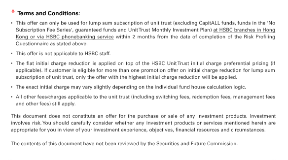 * Terms and Conditions:
• This offer can only be used for lump sum subscription of unit trust (excluding CapitALL funds, funds in the 'No Subscription Fee Series', guaranteed funds and Unit Trust Monthly Investment Plan) at HSBC branches in Hong Kong or via HSBC phonebanking service within 2 months from the date of completion of the Risk Profiling Questionnaire as stated above. 
• This offer is not applicable to HSBC staff. 
• The flat initial charge reduction is applied on top of the HSBC Unit Trust initial charge preferential pricing (if applicable). If customer is eligible for more than one promotion offer on initial charge reduction for lump sum subscription of unit trust, only the offer with the highest initial charge reduction will be applied. 
• The exact initial charge may vary slightly depending on the individual fund house calculation logic. 
• All other fees/charges applicable to the unit trust (including switching fees, redemption fees, management fees and other fees) still apply.
This document does not constitute an offer for the purchase or sale of any investment products. Investment involves risk. You should carefully consider whether any investment products or services mentioned herein are appropriate for you in view of your investment experience, objectives, financial resources and circumstances. 

The contents of this document have not been reviewed by the Securities and Future Commission.