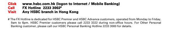Click	www.hsbc.com.hk (logon to Internet / Mobile Banking)
Call		FX Hotline 2233 3002#
Visit	Any HSBC branch in Hong Kong
# The FX Hotline is dedicated for HSBC Premier and HSBC Advance customers, operated from Monday to Friday, 9am to 6pm. HSBC Premier customers please call 2233 3322 during non-office hours. For Other Personal Banking customer, please call our HSBC Personal Banking Hotline 2233 3000 for details.
