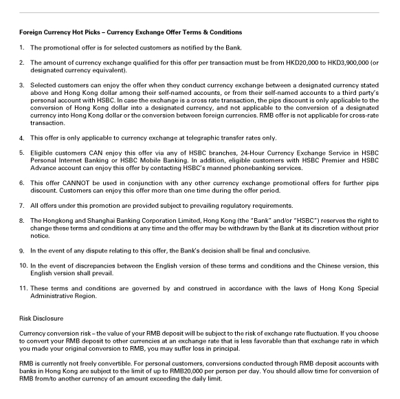 Foreign Currency Hot Picks – Currency Exchange Offer Terms & Conditions
1.The promotional offer is for selected customers as notified by the Bank.

2.The amount of currency exchange qualified for this offer per transaction must be from HKD20,000 to HKD3,900,000 (or designated currency equivalent).

3.Selected customers can enjoy the offer when they conduct currency exchange between a designated currency stated above and Hong Kong dollar among their self-named accounts, or from their self-named accounts to a third party’s personal account with HSBC. In case the exchange is a cross rate transaction, the pips discount is only applicable to the conversion of Hong Kong dollar into a designated currency, and not applicable to the conversion of a designated currency into Hong Kong dollar or the conversion between foreign currencies. RMB offer is not applicable for cross-rate transaction.

4.This offer is only applicable to currency exchange at telegraphic transfer rates only.

5.Eligible customers CAN enjoy this offer via any of HSBC branches, 24-Hour Currency Exchange Service in HSBC Personal Internet Banking or HSBC Mobile Banking. In addition, eligible customers with HSBC Premier and HSBC Advance account can enjoy this offer by contacting HSBC’s manned phonebanking services.

6.This offer CANNOT be used in conjunction with any other currency exchange promotional offers for further pips discount. Customers can enjoy this offer more than one time during the offer period.

7.All offers under this promotion are provided subject to prevailing regulatory requirements.

8.The Hongkong and Shanghai Banking Corporation Limited, Hong Kong (the “Bank” and/or “HSBC”) reserves the right to change these terms and conditions at any time and the offer may be withdrawn by the Bank at its discretion without prior notice.

9.In the event of any dispute relating to this offer, the Bank’s decision shall be final and conclusive.

10.In the event of discrepancies between the English version of these terms and conditions and the Chinese version, this English version shall prevail.

11.These terms and conditions are governed by and construed in accordance with the laws of Hong Kong Special Administrative Region.


Risk Disclosure

Currency conversion risk – the value of your RMB deposit will be subject to the risk of exchange rate fluctuation. If you choose to convert your RMB deposit to other currencies at an exchange rate that is less favorable than that exchange rate in which you made your original conversion to RMB, you may suffer loss in principal.

RMB is currently not freely convertible. For personal customers, conversions conducted through RMB deposit accounts with banks in Hong Kong are subject to the limit of up to RMB20,000 per person per day. You should allow time for conversion of RMB from/to another currency of an amount exceeding the daily limit.