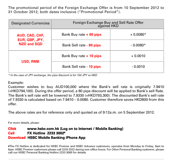The promotional period of the Foreign Exchange Offer is from 10 September 2012 to 31 October 2012, both dates inclusive (“Promotional Period”). 
                  
Designated Currencies/Foreign Exchange Buy and Sell Rate Offer against HKD
AUD, CAD, CHF,EUR, GBP, JPY,NZD and SGD/Bank Buy rate + 80 pips/+ 0.0080*
AUD, CAD, CHF,EUR, GBP, JPY,NZD and SGD/Bank Sell rate - 80 pips/- 0.0080*
USD, RMB/Bank Buy rate + 10 pips/+ 0.0010
USD, RMB/Bank Sell rate - 10 pips/- 0.0010

* In the case of JPY exchange, the pips discount is for 100 JPY vs HKD

Example:
Customer wishes to buy AUD100,000 where the Bank’s sell rate is originally 7.9410 (=HKD794,100). During the offer period, a 80 pips discount will be applied to Bank’s sell Rate. The Bank’s sell rate will be lowered to 7.9330 (=HKD793,300). The discounted Bank’s sell rate of 7.9330 is calculated based on 7.9410 – 0.0080. Customer therefore saves HKD800 from this offer.

The above rates are for reference only and quoted as of 9:12a.m. on 5 September 2012.

For more details, please:

Click           www.hsbc.com.hk (Log on to Internet / Mobile Banking)

Call             FX Hotline  2233 3002#  

Download  HSBC Mobile Banking iPhone App

#The FX Hotline is dedicated for HSBC Premier and HSBC Advance customers, operates from Monday to Friday, 9am to 6pm. HSBC Premier customers please call 2233 3322 during non-office hours. For Other Personal Banking customer, please call our HSBC Personal Banking Hotline 2233 3000 for details.

          