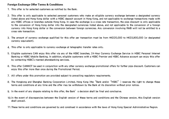 Foreign Exchange Offer Terms & Conditions
                  
1.This offer is for selected customers as notified by the Bank.

2.This offer is only applicable to selected personal customers who make an eligible currency exchange between a designated currency listed above and Hong Kong dollar with a HSBC deposit account in Hong Kong, and not applicable to exchange transactions made with any HSBC offices or branches outside Hong Kong. In case the exchange is a cross rate transaction, the pips discount is only applicable to the conversion of Hong Kong dollar into the designated currencies listed above, and not applicable to the conversion of a foreign currency into Hong Kong dollar or the conversion between foreign currencies. Any conversion involving RMB will not be entitled to a cross rate transaction. 

3.The amount of currency exchange qualified for this offer per transaction must be from HKD20,000 to HKD3,900,000 (or designated currency equivalent).

4.This offer is only applicable to currency exchange at telegraphic transfer rates only.

5.Eligible customers CAN enjoy this offer via any of the HSBC branches, 24-Hour Currency Exchange Service in HSBC Personal Internet Banking or HSBC Mobile Banking. In addition, eligible customers with a HSBC Premier and HSBC Advance account can enjoy this offer by contacting HSBC’s manned phonebanking services.

6.This offer CANNOT be used in conjunction with any other currency exchange promotional offers for further pips discount. Customers can enjoy this offer more than once during the Promotional Period.

7.All offers under this promotion are provided subject to prevailing regulatory requirements.

8.The Hongkong and Shanghai Banking Corporation Limited, Hong Kong (the “Bank” and/or “HSBC”) reserves the right to change these terms and conditions at any time and the offer may be withdrawn by the Bank at its discretion without prior notice.

9.In the event of any dispute relating to this offer, the Bank’s decision shall be final and conclusive.

10.In the event of discrepancies between the English version of these terms and conditions and the Chinese version, this English version shall prevail.

11.These terms and conditions are governed by and construed in accordance with the laws of Hong Kong Special Administrative Region.


                  
