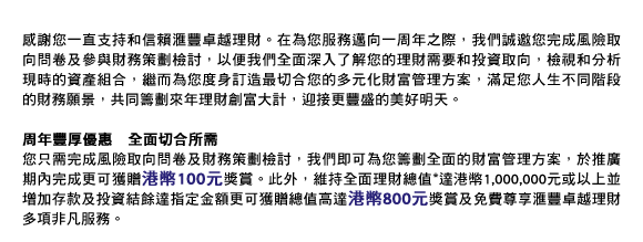 感謝您一直支持和信賴匯豐卓越理財。在為您服務邁向一周年之際，我們誠邀您完成風險取向問卷及參與財務策劃檢討，以便我們全面深入了解您的理財需要和投資取向，檢視和分析現時的資產組合，繼而為您度身訂造最切合您的多元化財富管理方案，滿足您人生不同階段的財務願景，共同籌劃來年理財創富大計，迎接更豐盛的美好明天。

周年豐厚優惠　全面切合所需
您只需完成風險取向問卷及財務策劃檢討，我們即可為您籌劃全面的財富管理方案，於推廣期內完成更可獲贈港幣100元獎賞。此外，維持全面理財總值達港幣1,000,000元或以上並增加存款及投資結餘達指定金額更可獲贈總值高達港幣800元獎賞及免費尊享匯豐卓越理財多項非凡服務。