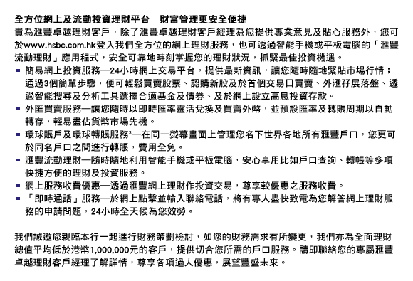 全方位網上及流動投資理財平台　財富管理更安全便捷
貴為匯豐卓越理財客戶，除了匯豐卓越理財客戶經理為您提供專業意見及貼心服務外，您可於www.hsbc.com.hk登入我們全方位的網上理財服務，也可透過智能手機或平板電腦的「匯豐流動理財」應用程式，安全可靠地時刻掌握您的理財狀況，抓緊最佳投資機遇。
- 簡易網上投資服務―24小時網上交易平台，提供最新資訊，讓您隨時隨地緊貼市場行情；通過3個簡單步驟，便可輕鬆買賣股票、認購新股及於首個交易日買賣、外匯孖展落盤、透過智能搜尋及分析工具選擇合適基金及債券、及於網上設立高息投資存款。
- 外匯買賣服務―讓您隨時以即時匯率靈活兌換及買賣外幣，並預設匯率及轉賬周期以自動轉存，輕易盡佔貨幣市場先機。
- 環球賬戶及環球轉賬服務(3)―在同一熒幕畫面上管理您名下世界各地所有匯豐戶口，您更可於同名戶口之間進行轉賬，費用全免。 
- 匯豐流動理財―隨時隨地利用智能手機或平板電腦，安心享用比如戶口查詢、轉帳等多項快捷方便的理財及投資服務。
- 網上服務收費優惠―透過匯豐網上理財作投資交易，尊享較優惠之服務收費。
- 「即時通話」服務―於網上點擊並輸入聯絡電話，將有專人盡快致電為您解答網上理財服務的申請問題，24小時全天候為您效勞。

我們誠邀您親臨本行一起進行財務策劃檢討，如您的財務需求有所變更，我們亦為全面理財總值平均低於港幣1,000,000元的客戶，提供切合您所需的戶口服務。請即聯絡您的專屬匯豐卓越理財客戶經理了解詳情，尊享各項過人優惠，展望豐盛未來。