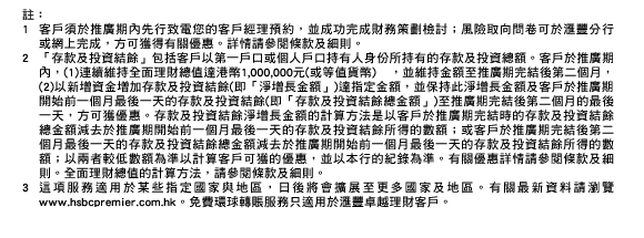 註：
1. 客戶須於推廣期內先行致電您的客戶經理預約，並成功完成財務策劃檢討；風險取向問卷可於匯豐分行或網上完成，方可獲得有關優惠。詳情請參閱條款及細則。
2. 「存款及投資結餘」包括客戶以第一戶口或個人戶口持有人身份所持有的存款及投資總額。客戶於推廣期內，(1)連續維持全面理財總值達港幣1,000,000元(或等值貨幣) ，並維持金額至推廣期完結後第二個月，(2)以新增資金增加存款及投資結餘(即「淨增長金額」)達指定金額，並保持此淨增長金額及客戶於推廣期開始前一個月最後一天的存款及投資結餘(即「存款及投資結餘總金額」)至推廣期完結後第二個月的最後一天，方可獲優惠。存款及投資結餘淨增長金額的計算方法是以客戶於推廣期完結時的存款及投資結餘總金額減去於推廣期開始前一個月最後一天的存款及投資結餘所得的數額；或客戶於推廣期完結後第二個月最後一天的存款及投資結餘總金額減去於推廣期開始前一個月最後一天的存款及投資結餘所得的數額；以兩者較低數額為準以計算客戶可獲的優惠，並以本行的紀錄為準。有關優惠詳情請參閱條款及細則。全面理財總值的計算方法，請參閱條款及細則。
3. 這項服務適用於某些指定國家與地區，日後將會擴展至更多國家及地區。有關最新資料請瀏覽www.hsbcpremier.com.hk。免費環球轉賬服務只適用於匯豐卓越理財客戶。 

上述優惠須受條款及細則約束。詳情請向您的匯豐卓越理財客戶經理查詢或按此參閱條款及細則。