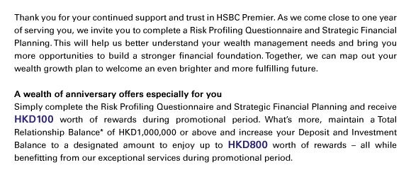 Thank you for your continued support and trust in HSBC Premier. As we come close to one year of serving you, we invite you to complete a Risk Profiling Questionnaire and Strategic Financial Planning. This will help us better understand your wealth management needs and bring you more opportunities to build a stronger financial foundation. Together, we can map out your wealth growth plan to welcome an even brighter and more fulfilling future.
	
A wealth of anniversary offers especially for you
Simply complete the Risk Profiling Questionnaire and Strategic Financial Planning and receive HKD100 worth of rewards during promotional period. What’s more, maintain a Total Relationship Balance* of HKD1,000,000 or above and increase your Deposit and Investment Balance to a designated amount to enjoy up to HKD800 worth of rewards – all while benefitting from our exceptional services during promotional period. 