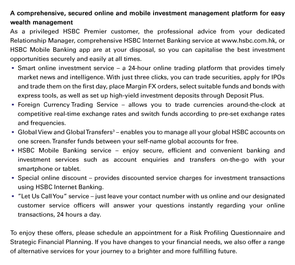 A comprehensive, secured online and mobile investment management platform for easy wealth management
As a privileged HSBC Premier customer, the professional advice from your dedicated Relationship Manager, comprehensive HSBC Internet Banking service at www.hsbc.com.hk, or HSBC Mobile Banking app are at your disposal, so you can capitalise the best investment opportunities securely and easily at all times.
- Smart online investment service – a 24-hour online trading platform that provides timely market news and intelligence. With just three clicks, you can trade securities, apply for IPOs and trade them on the first day, place Margin FX orders, select suitable funds and bonds with express tools, as well as set up high-yield investment deposits through Deposit Plus.
- Foreign Currency Trading Service – allows you to trade currencies around-the-clock at competitive real-time exchange rates and switch funds according to pre-set exchange rates and frequencies.
- Global View and Global Transfers(3) – enables you to manage all your global HSBC accounts on one screen. Transfer funds between your self-name global accounts for free.
- HSBC Mobile Banking service – enjoy secure, efficient and convenient banking and investment services such as account enquiries and transfers on-the-go with your smartphone or tablet.
- Special online discount – provides discounted service charges for investment transactions using HSBC Internet Banking.
- ”Let Us Call You” service – just leave your contact number with us online and our designated customer service officers will answer your questions instantly regarding your online transactions, 24 hours a day.

To enjoy these offers, please schedule an appointment for a Risk Profiling Questionnaire and Strategic Financial Planning. If you have changes to your financial needs, we also offer a range of alternative services for your journey to a brighter and more fulfilling future.
