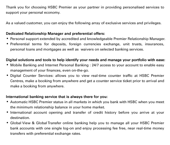 Thank you for choosing HSBC Premier as your partner in providing personalised services to support your personal economy.
	
As a valued customer, you can enjoy the following array of exclusive services and privileges.

Dedicated Relationship Manager and preferential offers:
- Personal support extended by accredited and knowledgeable Premier Relationship Manager.
- Preferential terms for deposits, foreign currencies exchange, unit trusts, insurances, personal loans and mortgages as well as  waivers on selected banking services.

Digital solutions and tools to help identify your needs and manage your portfolio with ease:
- Mobile Banking and Internet Personal Banking : 24/7 access to your account to enable easy management of your finances, even on-the-go. 
- Digital Counter Services: allows you to view real-time counter traffic at HSBC Premier Centres, make a booking from anywhere and get a counter service ticket prior to arrival and make a booking from anywhere.

International banking service that is always there for you:
- Automatic HSBC Premier status in all markets in which you bank with HSBC when you meet the minimum relationship balance in your home market.
- International account opening and transfer of credit history before you arrive at your destination.
- Global View & Global Transfer online banking help you to manage all your HSBC Premier bank accounts with one single log-on and enjoy processing fee free, near real-time money transfers with preferential exchange rates.
