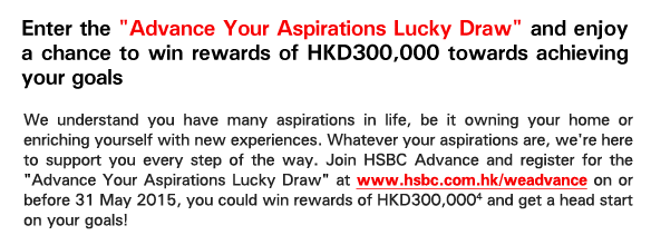 Enter the 'Advance Your Aspirations Lucky Draw' and enjoy a chance to win rewards of HKD300,000 towards achieving your goals

We understand you have many aspirations in life, be it owning your home or enriching yourself with new experiences. Whatever your aspirations are, we're here to support you every step of the way. Join HSBC Advance and register for the 'Advance Your Aspirations Lucky Draw' at www.hsbc.com.hk/weadvance on or before 31 May 2015, you could win rewards of HKD300,0004 and get a head start on your goals!