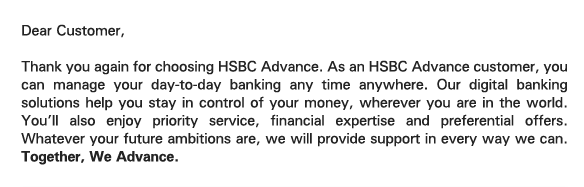 Dear Customer, 

Thank you again for choosing HSBC Advance. As an HSBC Advance customer, you can manage your day-to-day banking any time anywhere. Our digital banking solutions help you stay in control of your money, wherever you are in the world. You'll also enjoy priority service, financial expertise and preferential offers. Whatever your future ambitions are, we will provide support in every way we can. Together, We Advance. 