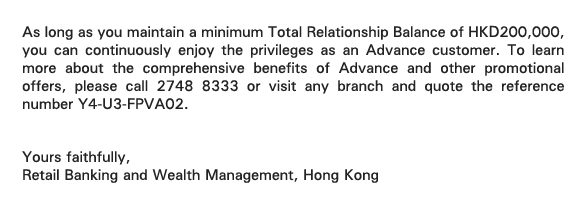 As long as you maintain a minimum Total Relationship Balance of HKD200,000, you can continuously enjoy the privileges as an Advance customer. To learn more about the comprehensive benefits of Advance and other promotional offers, please call 2748 8333 or visit any branch and quote the reference number Y4-U3-FPVA02. 


Yours faithfully, 
Retail Banking and Wealth Management, Hong Kong 