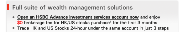 Full suite of wealth management solutions

- Open an HSBC Advance investment services account now and enjoy $0 brokerage fee for HK/US stocks purchase1 for the first 3 months 
- Trade HK and US Stocks 24-hour under the same account in just 3 steps
- Different investment and insurance plans to help you build wealth and plan ahead for the future