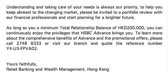 Understanding and taking care of your needs is always our priority, to help you keep abreast to the changing market, please be invited to a portfolio review with our financial professionals and start planning for a brighter future.   

As long as you a minimum Total Relationship Balance of HKD200,000, you can continuously enjoy the privileges that HSBC Advance brings you. To learn more about the comprehensive benefits of Advance and the promotional offers, please call 2748 8333 or visit our branch and quote the reference number Y4-U3-FPVA02. 


Yours faithfully, 
Retail Banking and Wealth Management, Hong Kong 
