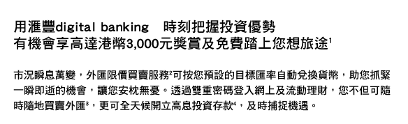 用匯豐digital banking　時刻把握投資優勢
有機會享高達港幣3,000元獎賞及免費踏上您想旅途(1)

市況瞬息萬變，外匯限價買賣服務(2)可按您預設的目標匯率自動兌換貨幣，助您抓緊一瞬即逝的機會，讓您安枕無憂。透過雙重密碼登入網上及流動理財，您不但可隨時隨地買賣外匯(3)，更可全天候開立高息投資存款4，及時捕捉機遇。