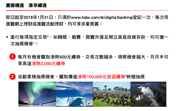盡握機遇　兼享禮遇
	
	即日起至2016年1月31日，只須於www.hsbc.com.hk/digitalbanking登記一次，每次用匯豐網上理財或匯豐流動理財，均可享多重獎賞：
	
	- 進行每項指定交易(5)，如轉賬、繳費、買賣外匯及開立高息投資存款，均可獲一次抽獎機會1：
	
	1. 每月有機會贏取港幣500元禮券，交易次數越多，得獎機會越大，月月中可享高達港幣2,000元禮券 
	
	2. 自動累積抽獎機會，贏取價值港幣100,000元旅遊禮券(6)終極抽獎