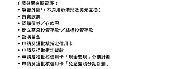 ( 請參閱有關電郵 )
- 買賣外匯(3)﹙不適用於港幣及美元互換﹚
- 買賣股票
- 認購債券／存款證
- 開立高息投資存款4／結構投資存款
- 認購基金
- 申請及獲批核指定信用卡
- 申請及提取指定貸款
- 申請及獲批核信用卡「現金套現」分期計劃
- 申請及獲批核信用卡「免息簽賬分期計劃」