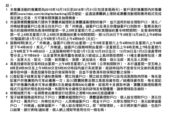 註：
	
1. 本推廣活動的推廣期為2015年10月15日至2016年1月31日(包括首尾兩天)。客戶須於推廣期內於推廣網頁(www.hsbc.com.hk/digitalbanking)成功登記，並透過匯豐網上理財或匯豐流動理財應用程式完成指定網上交易，方可獲有關獎賞及抽獎機會。
2. 外匯限價買賣服務只提供予匯豐卓越理財及匯豐運籌理財的客戶，並只適用於綜合理財戶口、港元／外幣結單儲蓄戶口及港元往來戶口，而「外幣通」儲蓄戶口及港元存摺儲蓄戶口則除外。監察及執行指示的服務時間為香港時間星期一早上5時至星期六早上4時(美國紐約夏令時間期間)，及香港時間星期一早上5時至星期六早上5時(非美國紐約夏令時間期間)，除12月25日下午3時至12月26日上午6時59分(聖誕節)及1月1日上午5時至1月2日上午4時59分 (元旦)。
3. 服務時間(美元／「外幣通」儲蓄戶口除外)由星期一上午5時至星期六上午4時59分及星期六上午8時至下午4時30分；美元／「外幣通」儲蓄戶口服務時間由星期一至星期五上午8時至晚上7時及星期六上午8時至下午4時30分。上述服務時間不包括1月1日及12月25日全日、12月26日及1月2日凌晨零時零分至上午7時59分，以及當黑色暴雨警告信號及八號或以上風球懸掛期間。11種主要貨幣包括：澳元、加拿大元、歐元、日圓、新西蘭元、英鎊、新加坡元、泰銖、瑞士法郎、美元及人民幣。
4. 高息投資存款交易時段由星期一上午6時至星期六上午5時（公眾假期除外）。本行逢星期一至五晚上9時至9時30分及上午5時20分至5時35分時段內進行系統更新，故該時段內不接受任何全新的高息投資存款申請。高息投資存款並非受保障存款，且並不受香港存款保障計劃之保障。
5. (i)登記電子結單及電子通知書服務，開立投資戶口，開立綜合理財戶口及完成風險取向問卷，每名登記客戶於推廣期內可享此優惠一次；及(ii)買賣股票及開立高息投資存款／結構投資存款，每名登記客戶於推廣內最多可享此優惠5次及總值港幣500元禮券。就信用卡及貸款申請，匯豐流動理財應用程式只適用於預先批核申請。有關所有合資格交易的詳情及有關優惠，請參閱條款及細則。
6. 終極抽獎只有一名得獎者由康泰旅行社提供之港幣100,000元旅遊禮券。
7. 電子結單服務適用於以下戶口：匯豐卓越理財戶口、匯豐運籌理財戶口、個人綜合理財戶口、港元往來戶口、萬用戶口、外幣往來戶口、人民幣儲蓄戶口、現金卡戶口、大學生理財戶口、港元結單儲蓄戶口、「外幣通」結單儲蓄戶。「個人綜合理財戶口」即「明智理財」。本行將於客戶通訊，包括戶口結單、銀行表格/通知書、個人網上理財等使用任何一個名稱。

須受有關條款及細則約束，詳情請按此。