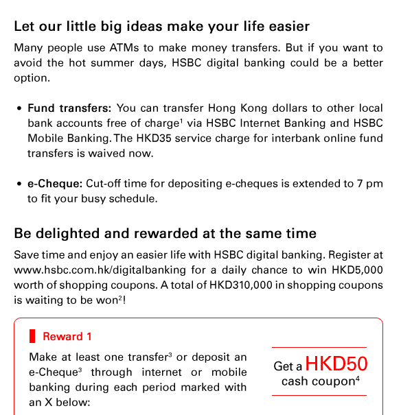 Let our little big ideas make your life easier
Many people use ATMs to make money transfers. But if you want to avoid the hot summer days, HSBC digital banking could be a better option.

- Fund transfers: You can transfer Hong Kong dollars to other local bank accounts free of charge(1) via HSBC Internet Banking and HSBC Mobile Banking. The HKD35 service charge for interbank online fund transfers is waived now.

- e-Cheque: Cut-off time for depositing e-cheques is extended to 7 pm to fit your busy schedule.

Be delighted and rewarded at the same time 
Save time and enjoy an easier life with HSBC digital banking. Register at www.hsbc.com.hk/digitalbanking for a daily chance to win HKD5,000 worth of shopping coupons. A total of HKD310,000 in shopping coupons is waiting to be won(2)!

Reward 1: Get a HKD50 cash coupon(4)

Make at least one transfer(3) or deposit an e-Cheque(3) through internet or mobile banking during each period marked with an X below: