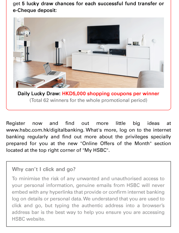 Reward 2:
From now till 31 August 2016, earn a lucky draw chance for every eligible online transaction completed successfully. You can even get 5 lucky draw chances for each successful fund transfer or e-Cheque deposit: 
Daily Lucky Draw: HKD5,000 shopping coupons per winner (Total 62 winners for the whole promotional period)

Register now and find out more little big ideas at www.hsbc.com.hk/digitalbanking. What's more, log on to the internet banking regularly and find out more about the privileges specially prepared for you at the new 'Online Offers of the Month' section located at the top right corner of 'My HSBC'.

Why can’t I click and go?
To minimise the risk of any unwanted and unauthorised access to your personal information, genuine emails from HSBC will never embed with any hyperlinks that provide or confirm internet banking log on details or personal data. We understand that you are used to click and go, but typing the authentic address into a browser’s address bar is the best way to help you ensure you are accessing HSBC website.