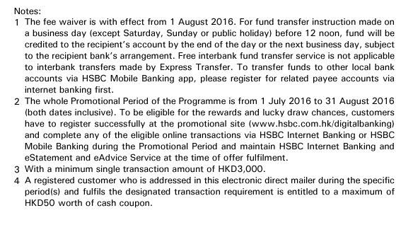 Notes:

1. The fee waiver is with effect from 1 August 2016. For fund transfer instruction made on a business day (except Saturday, Sunday or public holiday) before 12 noon, fund will be credited to the recipient’s account by the end of the day or the next business day, subject to the recipient bank’s arrangement. Free interbank fund transfer service is not applicable to interbank transfers made by Express Transfer. To transfer funds to other local bank accounts via HSBC Mobile Banking app, please register for related payee accounts via internet banking first.
2. The whole Promotional Period of the Programme is from 1 July 2016 to 31 August 2016 (both dates inclusive). To be eligible for the rewards and lucky draw chances, customers have to register successfully at the promotional site (www.hsbc.com.hk/digitalbanking) and complete any of the eligible online transactions via HSBC Internet Banking or HSBC Mobile Banking during the Promotional Period and maintain HSBC Internet Banking and eStatement and eAdvice Service at the time of offer fulfilment.
3. With a minimum single transaction amount of HKD3,000.
4. A registered customer who is addressed in this electronic direct mailer during the specific period(s) and fulfils the designated transaction requirement is entitled to a maximum of HKD50 worth of cash coupon. 

Terms and conditions apply, please click here for details.