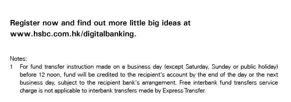 Register now and find out more little big ideas at www.hsbc.com.hk/digitalbanking.
	
	Notes:
	1. For fund transfer instruction made on a business day (except Saturday, Sunday or public holiday) before 12 noon, fund will be credited to the recipient's account by the end of the day or the next business day, subject to the recipient bank's arrangement. Free interbank fund transfers service charge is not applicable to interbank transfers made by Express Transfer.