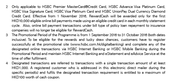 2. Only applicable to HSBC Premier MasterCard®Credit Card, HSBC Advance Visa Platinum Card, HSBC Visa Signature Card, HSBC Visa Platinum Card and HSBC UnionPay Dual Currency Diamond Credit Card. Effective from 1 November 2016, RewardCash will be awarded only for the first HKD10,000 eligible online bill payments made using an eligible credit card in each monthly statement cycle.  Also, online bill payment transactions under bill type of policy loan repayment to insurance companies will no longer be eligible for RewardCash.
3. The Promotional Period of the Programme is from 1 September 2016 to 31 October 2016 (both dates inclusive). To be eligible for the rewards and lucky draw chances, customers have to register successfully at the promotional site (www.hsbc.com.hk/digitalbanking) and complete any of the designated online transactions via HSBC Internet Banking or HSBC Mobile Banking during the Promotional Period and maintain HSBC Internet Banking and eStatement and eAdvice Service at the time of offer fulfilment.
4. Designated transactions are referred to transaction s with a single transaction amount of at least HKD1,000. A registered customer who is addressed in this electronic direct mailer during the specific period(s) and fulfils the designated transaction requirement is entitled to a maximum of HKD100 worth of cash coupon.