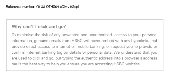 Reference number: Y6-U3-OTHS04-eDMv1(Sep)
	
	Why can’t I click and go?
To minimise the risk of any unwanted and unauthorised  access to your personal information, genuine emails from HSBC will never embed with any hyperlinks that provide direct access to internet or mobile banking, or request you to provide or confirm internet banking log on details or personal data. We understand that you are used to click and go, but typing the authentic address into a browser’s address bar is the best way to help you ensure you are accessing HSBC website.