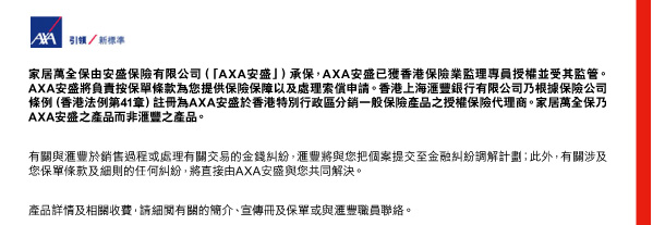家居萬全保由安盛保險有限公司（「AXA安盛」）承保，AXA安盛已獲香港保險業監理專員授權並受其監管。AXA安盛將負責按保單條款為您提供保險保障以及處理索償申請。香港上海匯豐銀行有限公司乃根據保險公司條例（香港法例第41章）註冊為AXA安盛於香港特別行政區分銷一般保險產品之授權保險代理商。家居萬全保乃AXA安盛之產品而非匯豐之產品。 

有關與匯豐於銷售過程或處理有關交易的金錢糾紛，匯豐將與您把個案提交至金融糾紛調解計劃；此外，有關涉及您保單條款及細則的任何糾紛，將直接由AXA安盛與您共同解決。 

產品詳情及相關收費，請細閱有關的簡介、宣傳冊及保單或與匯豐職員聯絡。 