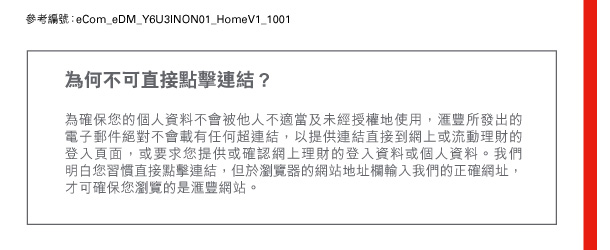 參考編號：eCom_eDM_Y6U3INON01_HomeV1_1001 

為何不可直接點擊連結？ 
為確保您的個人資料不會被他人不適當及未經授權地使用，匯豐所發出的電子郵件絕對不會載有任何超連結，以提供連結直接到網上或流動理財的登入頁面，或要求您提供或確認網上理財的登入資料或個人資料。我們明白您習慣直接點擊連結，但於瀏覽器的網站地址欄輸入我們的正確網址，才可確保您瀏覽的是匯豐網站。 
