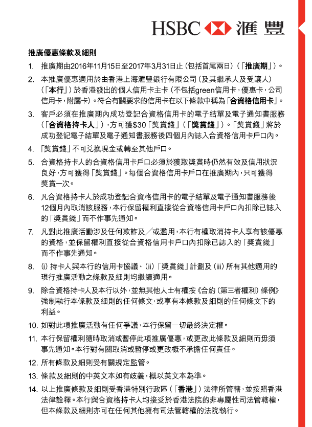 HSBC 匯豐 

推廣優惠條款及細則 

1. 推廣期由2016年11月15日至2017年3月31日止（包括首尾兩日）（「推廣期」）。 

2. 本推廣優惠適用於由香港上海匯豐銀行有限公司（及其繼承人及受讓人）（「本行」）於香港發出的個人信用卡主卡（不包括green信用卡，優惠卡，公司信用卡，附屬卡）。符合有關要求的信用卡在以下條款中稱為「合資格信用卡」。 

3. 客戶必須在推廣期內成功登記合資格信用卡的電子結單及電子通知書服務（「合資格持卡人」），方可獲$30「獎賞錢」（「獎賞錢」）。「獎賞錢」將於成功登記電子結單及電子通知書服務後四個月內誌入合資格信用卡戶口內。 

4. 「獎賞錢」不可兌換現金或轉至其他戶口。 

5. 合資格持卡人的合資格信用卡戶口必須於獲取獎賞時仍然有效及信用狀況良好，方可獲得「獎賞錢」。每個合資格信用卡戶口在推廣期內，只可獲得獎賞一次。 

6. 凡合資格持卡人於成功登記合資格信用卡的電子結單及電子通知書服務後12個月內取消該服務，本行保留權利直接從合資格信用卡戶口內扣除已誌入的「獎賞錢」而不作事先通知。 

7. 凡對此推廣活動涉及任何欺詐及／或濫用，本行有權取消持卡人享有該優惠的資格，並保留權利直接從合資格信用卡戶口內扣除已誌入的「獎賞錢」而不作事先通知。 

8. （i）持卡人與本行的信用卡協議、（ii）「獎賞錢」計劃及（iii）所有其他適用的現行推廣活動之條款及細則均繼續適用。 

9. 除合資格持卡人及本行以外，並無其他人士有權按《合約（第三者權利）條例》強制執行本條款及細則的任何條文，或享有本條款及細則的任何條文下的利益。 

10. 如對此項推廣活動有任何爭議，本行保留一切最終決定權。 

11. 本行保留權利隨時取消或暫停此項推廣優惠，或更改此條款及細則而毋須事先通知。本行對有關取消或暫停或更改概不承擔任何責任。 


12. 所有條款及細則受有關規定監管。 

13. 條款及細則的中英文本如有歧義，概以英文本為準。 

14. 以上推廣條款及細則受香港特別行政區（「香港」）法律所管轄，並按照香港法律詮釋。本行與合資格持卡人均接受於香港法院的非專屬性司法管轄權，但本條款及細則亦可在任何其他擁有司法管轄權的法院執行。 