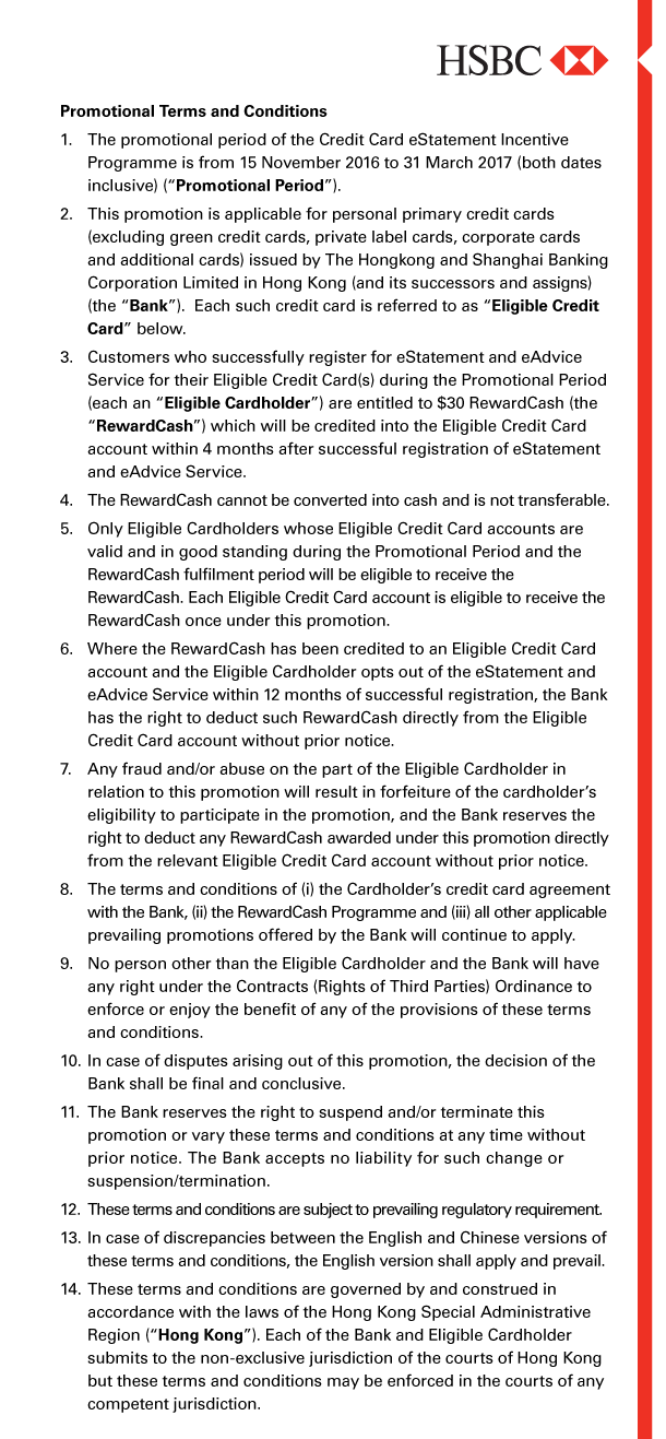 HSBC 

Promotional Terms and Conditions 
1. The promotional period of the Credit Card eStatement Incentive Programme is from 15 November 2016 to 31 March 2017 (both dates inclusive) (“Promotional Period”). 

2. This promotion is applicable for personal primary credit cards (excluding green credit cards, private label cards, corporate cards and additional cards) issued by The Hongkong and Shanghai Banking Corporation Limited in Hong Kong (and its successors and assigns) (the “Bank”). Each such credit card is referred to as “Eligible Credit Card” below. 

3. Customers who successfully register for eStatement and eAdvice Service for their Eligible Credit Card(s) during the Promotional Period (each an “Eligible Cardholder”) are entitled to $30 RewardCash (the “RewardCash”) which will be credited into the Eligible Credit Card account within 4 months after successful registration of eStatement and eAdvice Service. 

4. The RewardCash cannot be converted into cash and is not transferable. 

5. Only Eligible Cardholders whose Eligible Credit Card accounts are valid and in good standing during the Promotional Period and the RewardCash fulfilment period will be eligible to receive the RewardCash. Each Eligible Credit Card account is eligible to receive the RewardCash once under this promotion. 

6. Where the RewardCash has been credited to an Eligible Credit Card account and the Eligible Cardholder opts out of the eStatement and eAdvice Service within 12 months of successful registration, the Bank has the right to deduct such RewardCash directly from the Eligible Credit Card account without prior notice. 

7. Any fraud and/or abuse on the part of the Eligible Cardholder in relation to this promotion will result in forfeiture of the cardholder’s eligibility to participate in the promotion, and the Bank reserves the right to deduct any RewardCash awarded under this promotion directly from the relevant Eligible Credit Card account without prior notice. 

8. The terms and conditions of (i) the Cardholder’s credit card agreement with the Bank, (ii) the RewardCash Programme and (iii) all other applicable prevailing promotions offered by the Bank will continue to apply. 

9. No person other than the Eligible Cardholder and the Bank will have any right under the Contracts (Rights of Third Parties) Ordinance to enforce or enjoy the benefit of any of the provisions of these terms and conditions. 

10. In case of disputes arising out of this promotion, the decision of the Bank shall be final and conclusive. 

11. The Bank reserves the right to suspend and/or terminate this promotion or vary these terms and conditions at any time without prior notice. The Bank accepts no liability for such change or suspension/termination. 

12. These terms and conditions are subject to prevailing regulatory requirement. 

13. In case of discrepancies between the English and Chinese versions of these terms and conditions, the English version shall apply and prevail. 

14. These terms and conditions are governed by and construed in accordance with the laws of the Hong Kong Special Administrative Region (“Hong Kong”). Each of the Bank and Eligible Cardholder submits to the non-exclusive jurisdiction of the courts of Hong Kong but these terms and conditions may be enforced in the courts of any competent jurisdiction. 