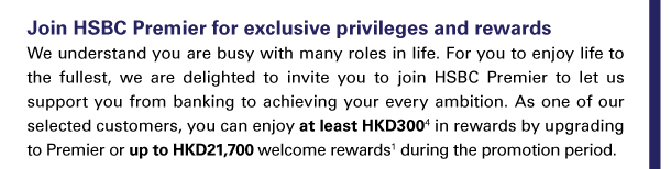 Join HSBC Premier for exclusive privileges and rewards 
We understand you are busy with many roles in life. For you to enjoy life to the fullest, we are delighted to invite you to join HSBC Premier to let us support you from banking to achieving your every ambition. As one of our selected customers, you can enjoy at least HKD300(4) in rewards by upgrading to Premier or up to HKD21,700 welcome rewards(1) during the promotion period. 