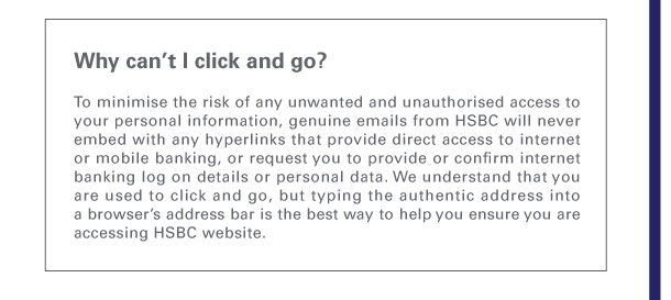 
Why can’t I click and go?  
To minimise the risk of any unwanted and unauthorised access to your personal information, genuine emails from HSBC will never embed with any hyperlinks that provide direct access to internet or mobile banking, or request you to provide or confirm internet banking log on details or personal data. We understand that you are used to click and go, but typing the authentic address into a browser’s address bar is the best way to help you ensure you are accessing HSBC website. 