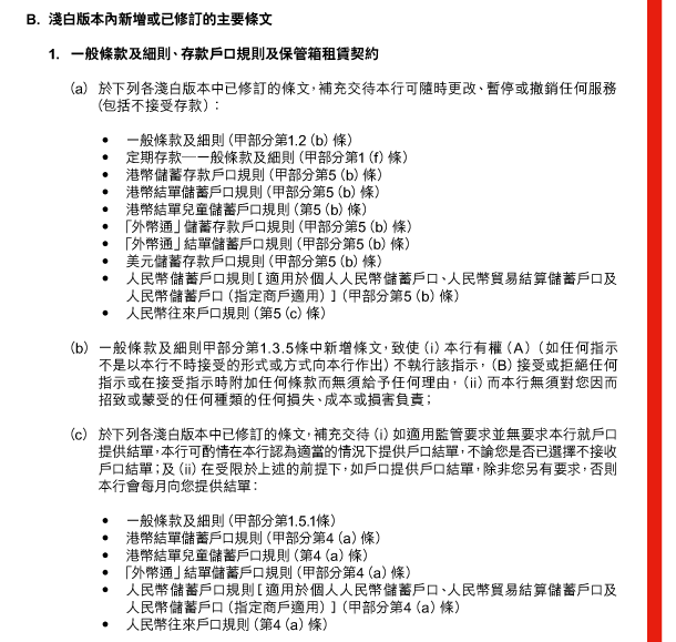 B. 淺白版本內新增或已修訂的主要條文 

 1. 一般條款及細則、存款戶口規則及保管箱租賃契約 

 （a） 於下列各淺白版本中已修訂的條文，補充交待本行可隨時更改、暫停或撤銷任何服務（包括不接受存款）： 

 - 一般條款及細則（甲部分第1.2（b）條） 
 - 定期存款—一般條款及細則（甲部分第1（f）條） 
 - 港幣儲蓄存款戶口規則（甲部分第5（b）條） 
 - 港幣結單儲蓄戶口規則（甲部分第5（b）條） 
 - 港幣結單兒童儲蓄戶口規則（第5（b）條） 
 - 「外幣通」儲蓄存款戶口規則（甲部分第5（b）條） 
 - 「外幣通」結單儲蓄戶口規則（甲部分第5（b）條） 
 - 美元儲蓄存款戶口規則（甲部分第5（b）條） 
 - 人民幣儲蓄戶口規則［適用於個人人民幣儲蓄戶口、人民幣貿易結算儲蓄戶口及人民幣儲蓄戶口（指定商戶適用）］（甲部分第5（b）條） 
 - 人民幣往來戶口規則（第5（c）條） 

 （b） 一般條款及細則甲部分第1.3.5條中新增條文，致使（i）本行有權（A）（如任何指示不是以本行不時接受的形式或方式向本行作出）不執行該指示，（B）接受或拒絕任何指示或在接受指示時附加任何條款而無須給予任何理由，（ii）而本行無須對您因而招致或蒙受的任何種類的任何損失、成本或損害負責； 

 （c） 於下列各淺白版本中已修訂的條文，補充交待（i）如適用監管要求並無要求本行就戶口提供結單，本行可酌情在本行認為適當的情況下提供戶口結單，不論您是否已選擇不接收戶口結單；及（ii）在受限於上述的前提下，如戶口提供戶口結單，除非您另有要求，否則本行會每月向您提供結單： 

 - 一般條款及細則（甲部分第1.5.1條） 
 - 港幣結單儲蓄戶口規則（甲部分第4（a）條） 
 - 港幣結單兒童儲蓄戶口規則（第4（a）條） 
 - 「外幣通」結單儲蓄戶口規則（甲部分第4（a）條） 
 - 人民幣儲蓄戶口規則［適用於個人人民幣儲蓄戶口、人民幣貿易結算儲蓄戶口及人民幣儲蓄戶口（指定商戶適用）］（甲部分第4（a）條） 
 - 人民幣往來戶口規則（第4（a）條） 