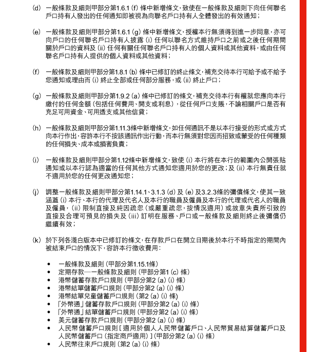  （d） 一般條款及細則甲部分第1.6.1（f）條中新增條文，致使在一般條款及細則下向任何聯名戶口持有人發出的任何通知即被視為向聯名戶口持有人全體發出的有效通知； 

 （e） 一般條款及細則甲部分第1.6.1（g）條中新增條文，授權本行無須得到進一步同意，亦可向戶口的任何聯名戶口持有人披露（i）任何以聯名方式維持戶口之前或之後任何期間關於戶口的資料及（ii）任何有關任何聯名戶口持有人的個人資料或其他資料，或由任何聯名戶口持有人提供的個人資料或其他資料； 

 （f） 一般條款及細則甲部分第1.8.1（b）條中已修訂的終止條文，補充交待本行可給予或不給予您通知或理由而（i）終止全部或任何部分服務，或（ii）終止戶口； 

 （g） 一般條款及細則甲部分第1.9.2（a）條中已修訂的條文，補充交待本行有權就您應向本行繳付的任何金額（包括任何費用、開支或利息），從任何戶口支賬，不論相關戶口是否有充足可用資金、可用透支或其他信貸； 

 （h） 一般條款及細則甲部分第1.11.3條中新增條文，如任何通訊不是以本行接受的形式或方式向本行作出，容許本行不按該通訊作出行動，而本行無須對您因而招致或蒙受的任何種類的任何損失、成本或損害負責； 

 （i） 一般條款及細則甲部分第1.12條中新增條文，致使（i）本行將在本行的範圍內公開張貼通知或以本行認為適當的任何其他方式通知您適用於您的更改；及（ii）本行無責任就不適用於您的任何更改通知您； 

 （j） 調整一般條款及細則甲部分第1.14.1、3.1.3（d）及（e）及3.2.3條的彌償條文，使其一致涵蓋（i）本行、本行的代理及代名人及本行的職員及僱員及本行的代理或代名人的職員及僱員，（ii）限制直接及純因疏忽（或嚴重疏忽，按情況適用）或故意失責所引致的直接及合理可預見的損失及（iii）訂明在服務、戶口或一般條款及細則終止後彌償仍繼續有效； 

 （k） 於下列各淺白版本中已修訂的條文，在存款戶口在開立日期後於本行不時指定的期間內被結束戶口的情況下，容許本行徵收費用： 

 - 一般條款及細則（甲部分第1.15.1條） 
 - 定期存款—一般條款及細則（甲部分第1（c）條） 
 - 港幣儲蓄存款戶口規則（甲部分第2（a）（i）條） 
 - 港幣結單儲蓄戶口規則（甲部分第2（a）（i）條） 
 - 港幣結單兒童儲蓄戶口規則（第2（a）（i）條） 
 - 「外幣通」儲蓄存款戶口規則（甲部分第2（a）（i）條） 
 - 「外幣通」結單儲蓄戶口規則（甲部分第2（a）（i）條） 
 - 美元儲蓄存款戶口規則（甲部分第2（a）（i）條） 
 - 人民幣儲蓄戶口規則［適用於個人人民幣儲蓄戶口、人民幣貿易結算儲蓄戶口及人民幣儲蓄戶口（指定商戶適用）］（甲部分第2（a）（i）條） 
 - 人民幣往來戶口規則（第2（a）（i）條） 
