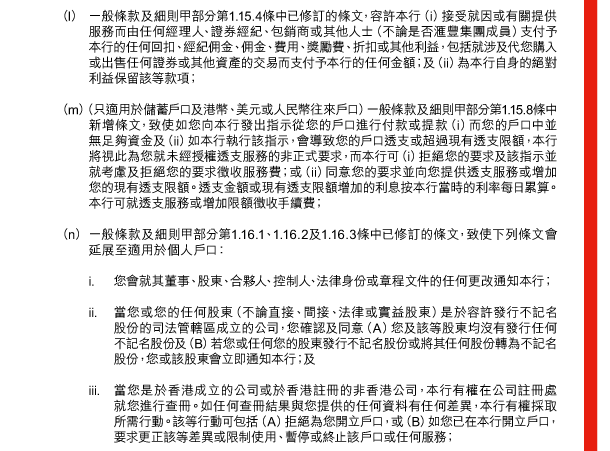  （l） 一般條款及細則甲部分第1.15.4條中已修訂的條文，容許本行（i）接受就因或有關提供服務而由任何經理人、證券經紀、包銷商或其他人士（不論是否匯豐集團成員）支付予本行的任何回扣、經紀佣金、佣金、費用、獎勵費、折扣或其他利益，包括就涉及代您購入或出售任何證券或其他資產的交易而支付予本行的任何金額；及（ii）為本行自身的絕對利益保留該等款項； 

 （m） （只適用於儲蓄戶口及港幣、美元或人民幣往來戶口）一般條款及細則甲部分第1.15.8條中新增條文，致使如您向本行發出指示從您的戶口進行付款或提款（i）而您的戶口中並無足夠資金及（ii）如本行執行該指示，會導致您的戶口透支或超過現有透支限額，本行將視此為您就未經授權透支服務的非正式要求，而本行可（i）拒絕您的要求及該指示並就考慮及拒絕您的要求徵收服務費；或（ii）同意您的要求並向您提供透支服務或增加您的現有透支限額。透支金額或現有透支限額增加的利息按本行當時的利率每日累算。本行可就透支服務或增加限額徵收手續費； 

 （n） 一般條款及細則甲部分第1.16.1、1.16.2及1.16.3條中已修訂的條文，致使下列條文會延展至適用於個人戶口： 

 i. 您會就其董事、股東、合夥人、控制人、法律身份或章程文件的任何更改通知本行； 

 ii. 當您或您的任何股東（不論直接、間接、法律或實益股東）是於容許發行不記名股份的司法管轄區成立的公司，您確認及同意（A）您及該等股東均沒有發行任何不記名股份及（B）若您或任何您的股東發行不記名股份或將其任何股份轉為不記名股份，您或該股東會立即通知本行；及 

 iii. 當您是於香港成立的公司或於香港註冊的非香港公司，本行有權在公司註冊處就您進行查冊。如任何查冊結果與您提供的任何資料有任何差異，本行有權採取所需行動。該等行動可包括（A）拒絕為您開立戶口，或（B）如您已在本行開立戶口，要求更正該等差異或限制使用、暫停或終止該戶口或任何服務； 