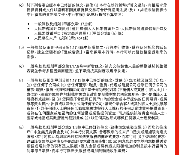  （o） 於下列各淺白版本中已修訂的條文，致使（i）本行在執行貨幣折算交易前，有權要求您提供資料或文件以證明有關貨幣折算交易符合所有適用法規，及（ii）如您未能提供令本行滿意的資料或文件，本行有權拒絕執行貨幣折算交易： 

 - 一般條款及細則（甲部分第1.17.2條） 
 - 人民幣儲蓄戶口規則［適用於個人人民幣儲蓄戶口、人民幣貿易結算儲蓄戶口及人民幣儲蓄戶口（指定商戶適用）］（甲部分第5（h）條） 
 - 人民幣往來戶口規則（第5（o）條） 

 （p） 一般條款及細則甲部分第1.17.4條中新增條文，容許本行收集、儲存及分析您的話音紀錄，建立您獨有的「聲紋檔案」。當您致電本行時，本行可以此聲紋檔案識別您的身份； 

 （q） 一般條款及細則甲部分第1.17.9條中新增條文，補充交待銷售人員的薪酬基於其整體表現並參考多種因素而釐定，並不單純按其財務表現來決定； 

 （r） 一般條款及細則甲部分第1.17.13條中已修訂的條文，致使（i）您表述及確認（1）您、（2）您任何子公司或（3）您任何董事、職員、僱員、代理或附屬公司或您任何子公司的董事、職員、僱員、代理或附屬公司均不是任何制裁的對象（不論個人或實體（「該人士」），或位於、組織於或居住於制裁對象或其政府是制裁對象的國家或地區，亦不是由該人士所擁有或控制，及（ii）您同意不會使用任何戶口內的資金或本行提供的任何融資，或將該等資金貸出、出資或以其他方式向任何子公司、聯營企業合夥人或其他該人士提供該等資金（1）為任何該人士的任何活動或業務或與該人士進行的任何活動或業務提供資金，或為在任何國家或地區內的任何活動或業務提供資金，而於提供該等資金時該人士、國家或地區或其政府是制裁對象或（2）以任何其他形式導致任何該人士違反制裁； 

 （s） 一般條款及細則甲部分第2.1.3條中已修訂的條文，致使如您簽發支票（i）而您的往來戶口中並無足夠資金及（ii）如本行兌現支票，會導致您的往來戶口透支或超過現有透支限額，本行將視此為您就未經授權透支服務的非正式要求，而本行可（i）拒絕您的要求、退回該支票並就考慮及拒絕您的要求徵收服務費；或（ii）同意您的要求並向您提供透支服務或增加您的現有透支限額。透支金額或現有透支限額增加的利息按本行當時的利率每日累算，而本行可就透支服務或增加限額徵收手續費； 